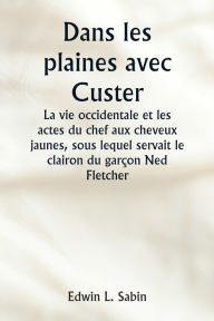 Title: Dans les plaines avec Custer La vie occidentale et les actes du chef aux cheveux jaunes, sous lequel servait le clairon du garï¿½on Ned Fletcher, lorsque, dans les annï¿½es troubles 1866-1876, la septiï¿½me cavalerie combattante a aidï¿½ ï¿½ gagner le Kan, Author: Edwin L Sabin