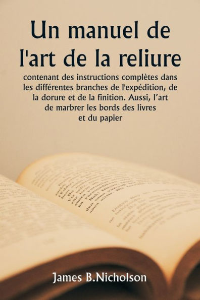 Un manuel de l'art de la reliure contenant des instructions complï¿½tes dans les diffï¿½rentes branches de l'expï¿½dition, de la dorure et de la finition. Aussi, l'art de marbrer les bords des livres et du papier.