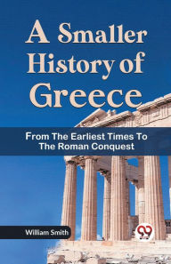Title: A Smaller History of Greece from the Earliest Times to the Roman Conquest, Author: William Smith