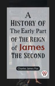 Title: A History of the Early Part of the Reign of James the Second, Author: Charles James Fox