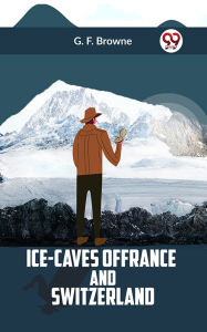 Title: Ice-Caves of France and Switzerland, Author: G. F. Browne