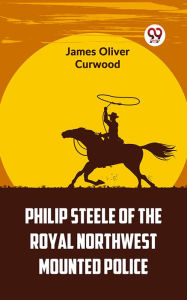 Title: Philip Steele Of The Royal Northwest Mounted Police, Author: James Oliver Curwood