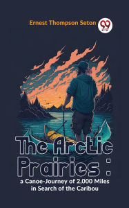 Title: The Arctic Prairies : A Canoe-Journey Of 2,000 Miles In Search Of The Caribou, Author: Ernest Thompson Seton