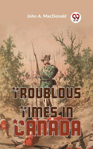 Title: Troublous Times In Canada, Author: John A. Macdonald