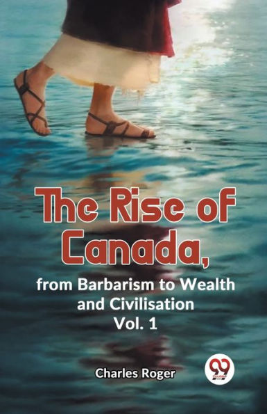 The Rise Of Canada, From Barbarism To Wealth And Civilisation Vol. 1