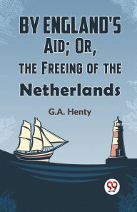 Title: By England's Aid; Or, The Freeing Of The Netherlands, Author: G.A. Henty