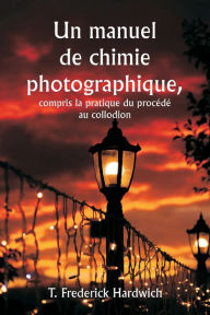 Title: Un manuel de chimie photographique, y compris la pratique du procï¿½dï¿½ au collodion, Author: T Frederick Hardwich