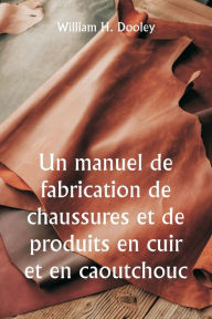 Title: Un manuel de fabrication de chaussures et de produits en cuir et en caoutchouc, Author: William H Dooley