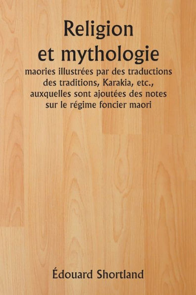 Religion et mythologie maories illustrï¿½es par des traductions des traditions, Karakia, etc., auxquelles sont ajoutï¿½es des notes sur le rï¿½gime foncier maori