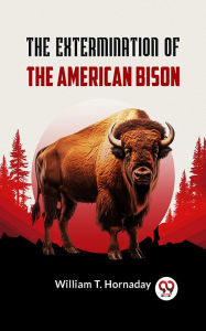 Title: The Extermination of the American Bison, Author: William T. Hornaday