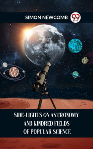 Title: SIDE-LIGHTS ON ASTRONOMY AND KINDRED FIELDS OF POPULAR SCIENCE, Author: SIMON NEWCOMB
