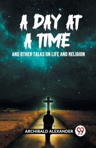 Title: A Day At A Time And Other Talks On Life And Religion, Author: Archibald Alexander