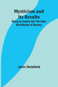 Title: Mysticism and its Results: Being an Inquiry into the Uses and Abuses of Secrecy, Author: John Delafield