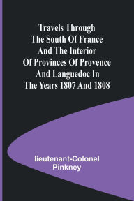 Title: Travels through the South of France and the Interior of Provinces of Provence and Languedoc in the Years 1807 and 1808, Author: Lieutenant-Colonel Pinkney