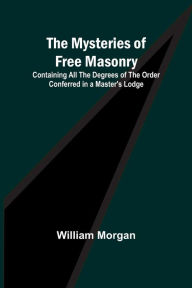 Title: The Mysteries of Free Masonry; Containing All the Degrees of the Order Conferred in a Master's Lodge, Author: William Morgan