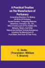 A Practical Treatise on the Manufacture of Perfumery; Comprising directions for making all kinds of perfumes, sachet powders, fumigating materials, dentrifices, cosmetics, etc., etc., with a full account of the volatile oils, balsams, resins, and other