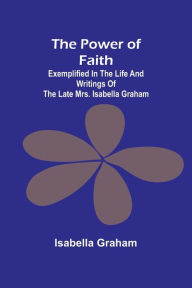 Title: The Power of Faith; Exemplified In The Life And Writings Of The Late Mrs. Isabella Graham, Author: Isabella Graham