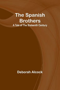 Title: The Spanish Brothers: A Tale of the Sixteenth Century, Author: Deborah Alcock