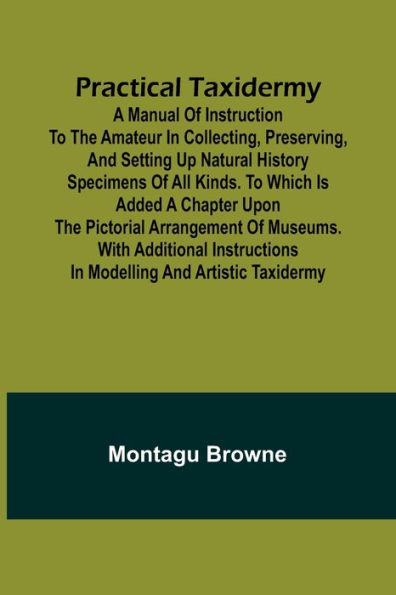 Practical Taxidermy; A manual of instruction to the amateur in collecting, preserving, and setting up natural history specimens of all kinds. To which is added a chapter upon the pictorial arrangement of museums. With additional instructions in modelling