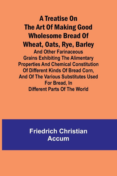 A treatise on the art of making good wholesome bread of wheat, oats, rye, barley and other farinaceous grains Exhibiting the alimentary properties and chemical constitution of different kinds of bread corn, and of the various substitutes used for bread,