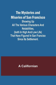 Title: The Mysteries and Miseries of San Francisco; Showing up all the various characters and notabilities, (both in high and low life) that have figured in San Franciso since its settlement., Author: A Californian