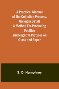 Title: A Practical Manual of the Collodion Process, Giving in Detail a Method For Producing Positive and Negative Pictures on Glass and Paper., Author: S D Humphrey