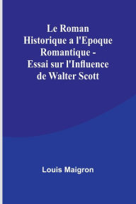 Title: Le Roman Historique a l'Epoque Romantique - Essai sur l'Influence de Walter Scott, Author: Louis Maigron