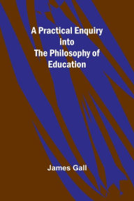Title: A Practical Enquiry into the Philosophy of Education, Author: James Gall