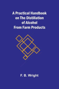 Title: A Practical Handbook on the Distillation of Alcohol from Farm Products, Author: F B Wright