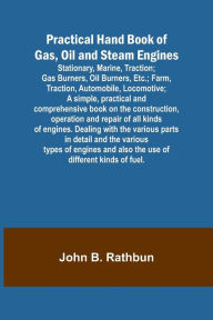 Title: Practical Hand Book of Gas, Oil and Steam Engines; Stationary, Marine, Traction; Gas Burners, Oil Burners, Etc.; Farm, Traction, Automobile, Locomotive; A simple, practical and comprehensive book on the construction, operation and repair of all kinds of e, Author: John B Rathbun