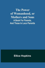 Title: The Power of Womanhood, or Mothers and Sons; A Book For Parents, And Those In Loco Parentis, Author: Ellice Hopkins