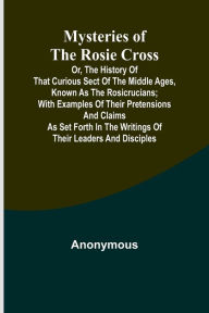 Title: Mysteries of the Rosie Cross; Or, the History of that Curious Sect of the Middle Ages, Known as the Rosicrucians; with Examples of their Pretensions and Claims as Set Forth in the Writings of Their Leaders and Disciples, Author: Anonymous