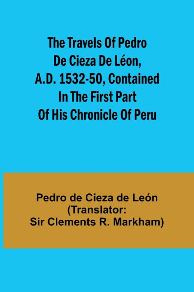 The travels of Pedro de Cieza de Lï¿½on, A.D. 1532-50, contained in the first part of his Chronicle of Peru