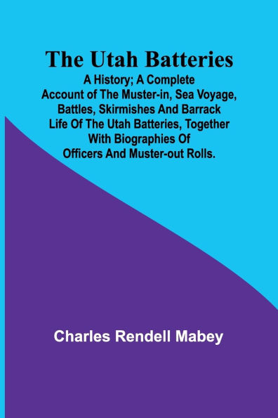 The Utah Batteries: A History; A complete account of the muster-in, sea voyage, battles, skirmishes and barrack life of the Utah batteries, together with biographies of officers and muster-out rolls.