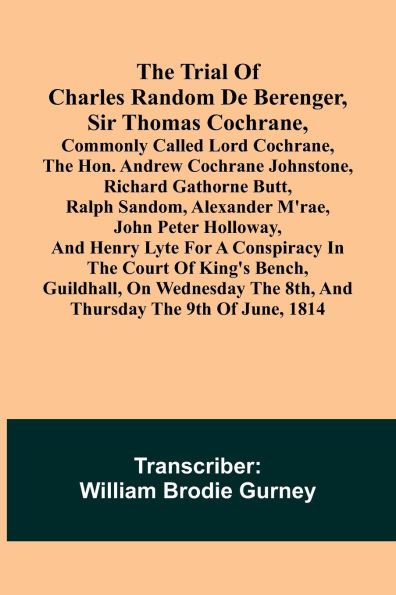The Trial of Charles Random de Berenger, Sir Thomas Cochrane, commonly called Lord Cochrane, the Hon. Andrew Cochrane Johnstone, Richard Gathorne Butt, Ralph Sandom, Alexander M'Rae, John Peter Holloway, and Henry Lyte for A Conspiracy In the Court of Kin