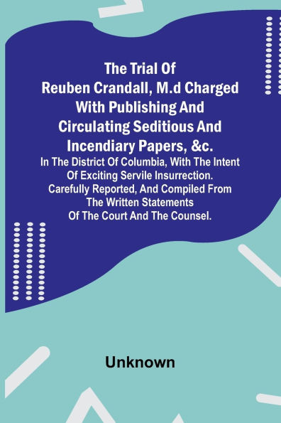 The Trial of Reuben Crandall, M.D Charged with Publishing and Circulating Seditious and Incendiary Papers, &c. in the District of Columbia, with the Intent of Exciting Servile Insurrection. Carefully Reported, and Compiled from the Written Statements of t