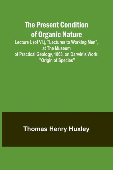 The Present Condition of Organic Nature; Lecture I. (of VI.), "Lectures to Working Men", at the Museum of Practical Geology, 1863, on Darwin's Work: "Origin of Species"