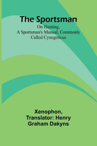 Title: The Sportsman: On Hunting, a Sportsman's Manual, Commonly Called Cynegeticus, Author: Xenophon