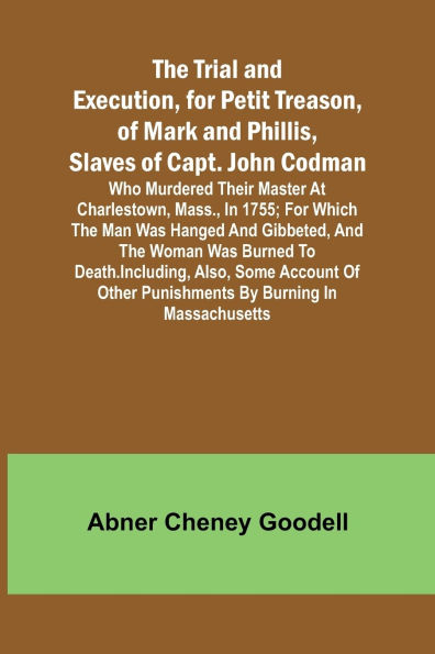 The Trial and Execution, for Petit Treason, of Mark and Phillis, Slaves of Capt. John CodmanWho Murdered Their Master at Charlestown, Mass., in 1755; for Which the Man Was Hanged and Gibbeted, and the Woman Was Burned to Death. Including, Also, Some Accou