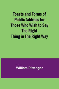 Title: Toasts and Forms of Public Address for Those Who Wish to Say the Right Thing in the Right Way, Author: William Pittenger