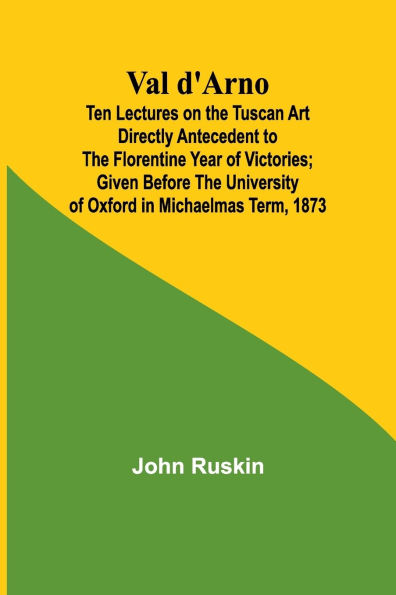 Val d'Arno; Ten Lectures on the Tuscan Art Directly Antecedent to the Florentine Year of Victories; Given Before the University of Oxford in Michaelmas Term, 1873