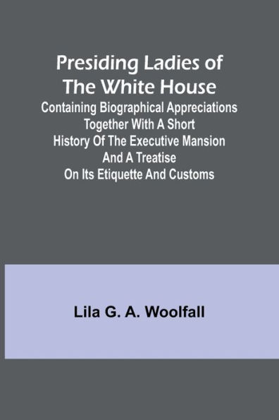 Presiding Ladies of the White House; Containing biographical appreciations together with a short history of the Executive mansion and a treatise on its etiquette and customs