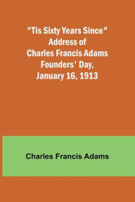 Title: 'Tis Sixty Years Since Address of Charles Francis Adams; Founders' Day, January 16, 1913, Author: Charles Francis Adams