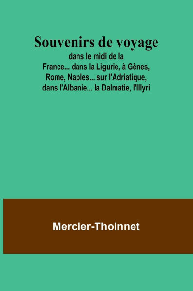 Souvenirs de voyage; dans le midi de la France... dans la Ligurie, ï¿½ Gï¿½nes, Rome, Naples... sur l'Adriatique, dans l'Albanie... la Dalmatie, l'Illyri