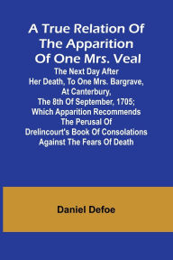 Title: A True Relation of the Apparition of one Mrs. Veal The Next Day after Her Death, to one Mrs. Bargrave, at Canterbury, the 8th of September, 1705; which Apparition Recommends the Perusal of Drelincourt's Book of Consolations against the Fears of Death, Author: Daniel Defoe