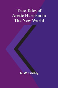 Title: True Tales of Arctic Heroism in the New World, Author: A W Greely