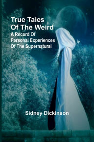 Title: True Tales of the Weird: a record of personal experiences of the supernatural, Author: Sidney Dickinson