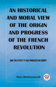 Title: An historical and moral view of the origin and progress of the French Revolution And the effect it has produced in Europe, Author: Mary Wollstonecraft