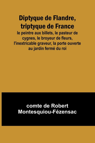 Diptyque de Flandre, triptyque de France; le peintre aux billets, le pasteur de cygnes, le broyeur de fleurs, l'inextricable graveur, la porte ouverte au jardin fermï¿½ du roi