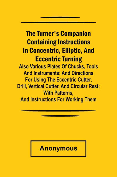 he turner's companion containing instructions in concentric, elliptic, and eccentric turning; also various plates of chucks, tools and instruments: and directions for using the eccentric cutter, drill, vertical cutter, and circular rest; with patterns, an